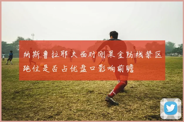 纳斯鲁拉耶夫面对刚果金防线禁区跑位是否占优盘口影响前瞻