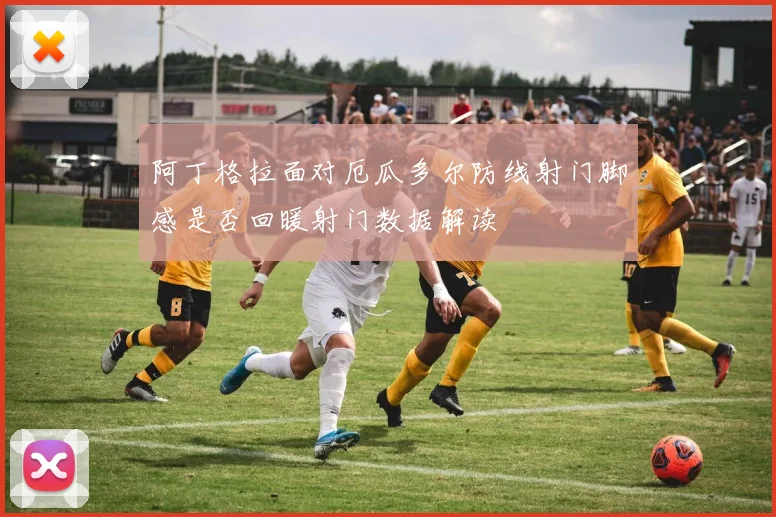 阿丁格拉面对厄瓜多尔防线射门脚感是否回暖射门数据解读