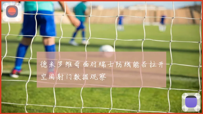 德米罗维奇面对瑞士防线能否拉开空间射门数据观察