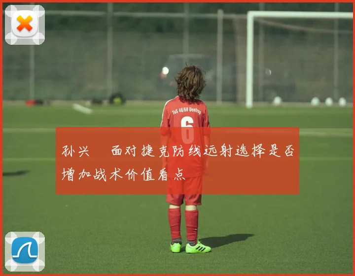 孙兴慜面对捷克防线远射选择是否增加战术价值看点