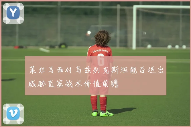 莱尔马面对乌兹别克斯坦能否送出威胁直塞战术价值前瞻