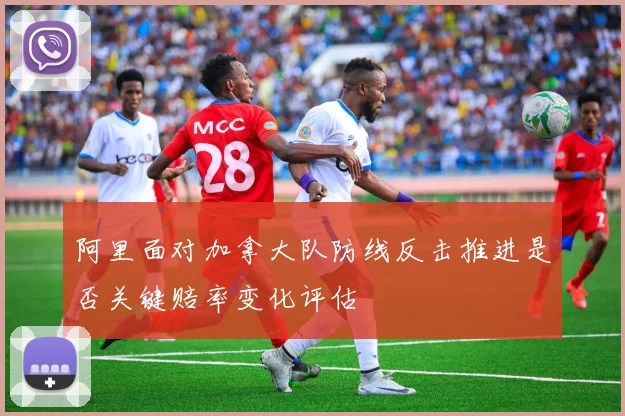 阿里面对加拿大队防线反击推进是否关键赔率变化评估