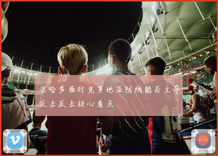 法哈多面对克罗地亚防线能否主导反击反击核心看点