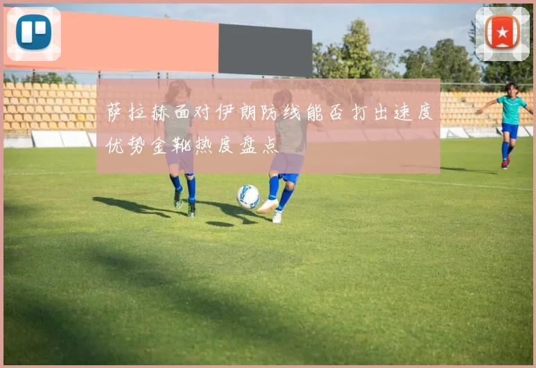 萨拉赫面对伊朗防线能否打出速度优势金靴热度盘点