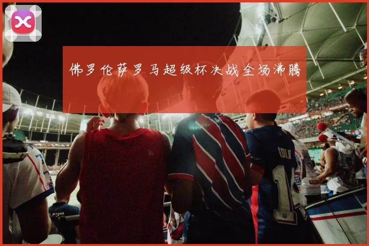 佛罗伦萨罗马超级杯决战全场沸腾
