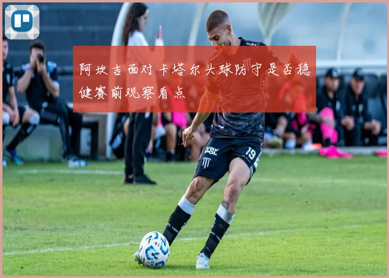 阿坎吉面对卡塔尔头球防守是否稳健赛前观察看点