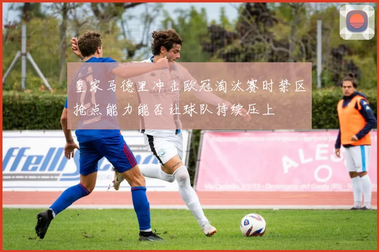 皇家马德里冲击欧冠淘汰赛时禁区抢点能力能否让球队持续压上