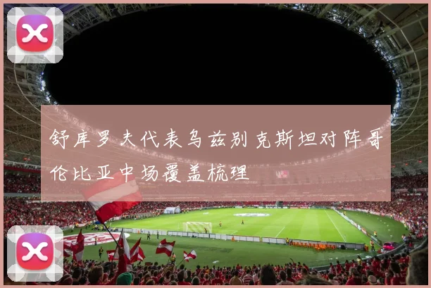 舒库罗夫代表乌兹别克斯坦对阵哥伦比亚中场覆盖梳理