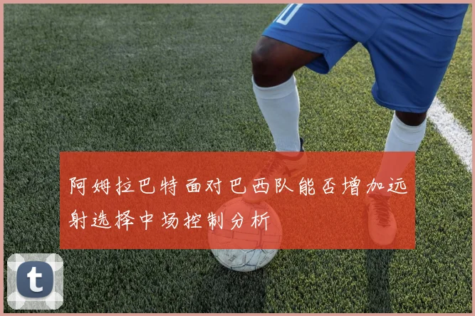 阿姆拉巴特面对巴西队能否增加远射选择中场控制分析