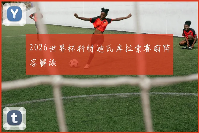 2026世界杯科特迪瓦库拉索赛前阵容解读