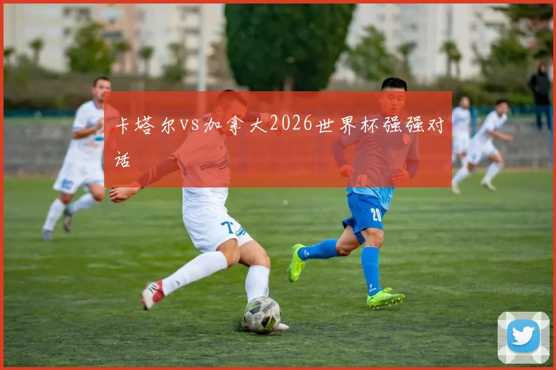 卡塔尔vs加拿大2026世界杯强强对话