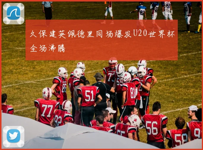 久保建英佩德里同场爆发U20世界杯全场沸腾