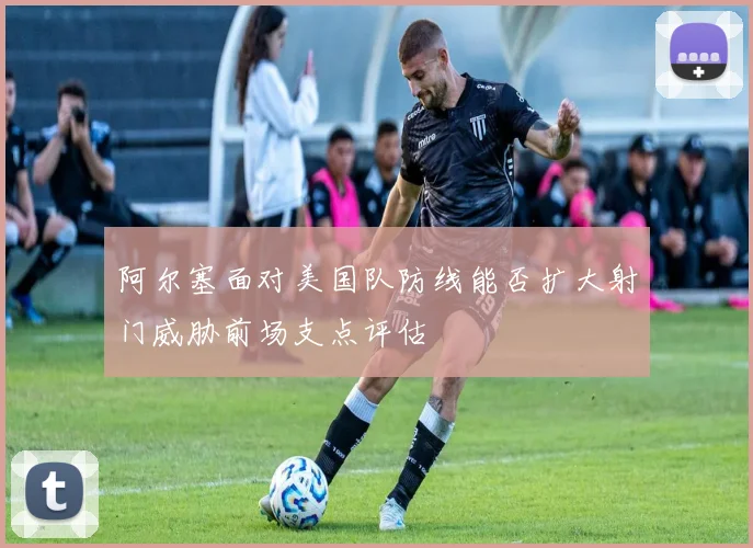 阿尔塞面对美国队防线能否扩大射门威胁前场支点评估
