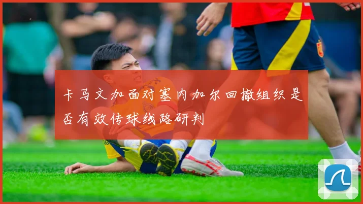 卡马文加面对塞内加尔回撤组织是否有效传球线路研判
