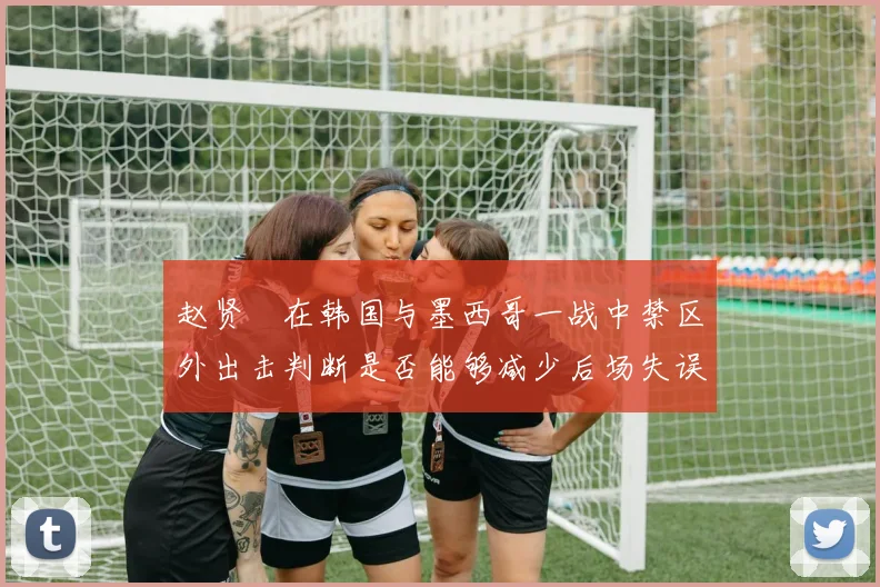 赵贤祐在韩国与墨西哥一战中禁区外出击判断是否能够减少后场失误