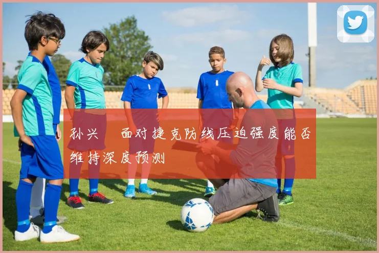 孙兴慜面对捷克防线压迫强度能否维持深度预测