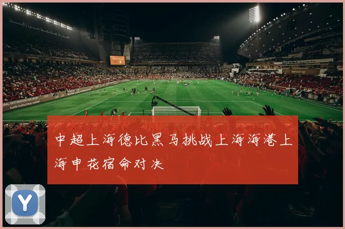 中超上海德比黑马挑战上海海港上海申花宿命对决