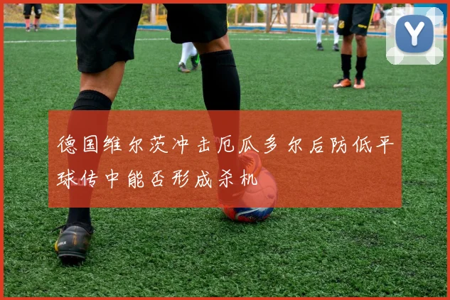 德国维尔茨冲击厄瓜多尔后防低平球传中能否形成杀机