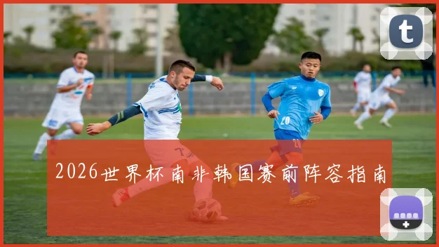 2026世界杯南非韩国赛前阵容指南