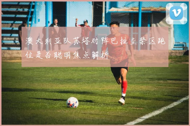 澳大利亚队苏塔对阵巴拉圭禁区跑位是否聪明焦点解析