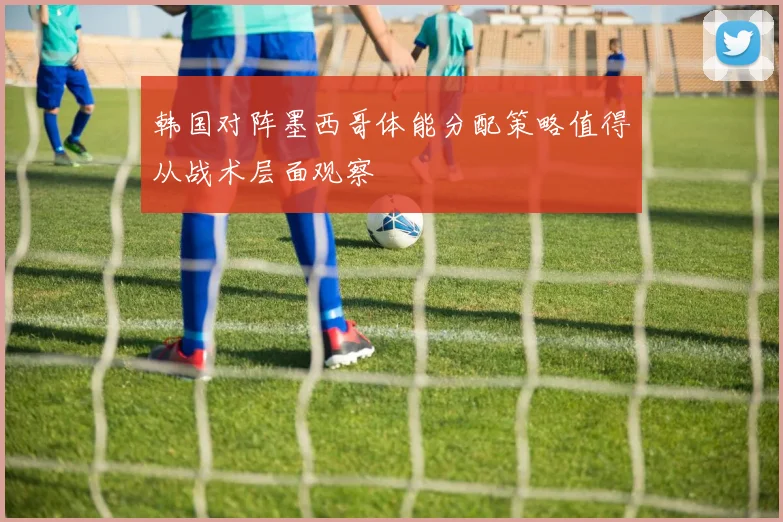韩国对阵墨西哥体能分配策略值得从战术层面观察