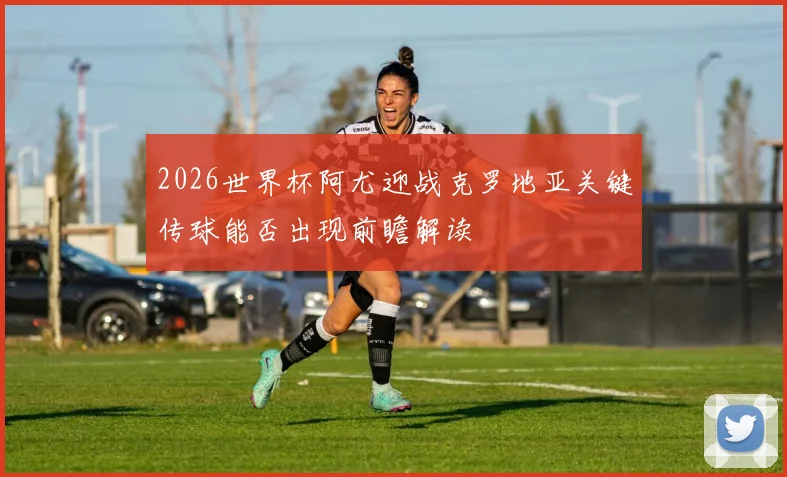 2026世界杯阿尤迎战克罗地亚关键传球能否出现前瞻解读