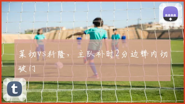莱切vs科隆,主队补时2分边锋内切破门