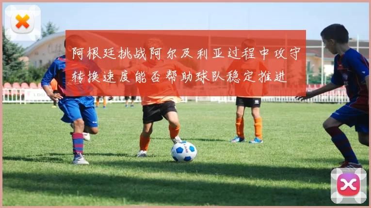 阿根廷挑战阿尔及利亚过程中攻守转换速度能否帮助球队稳定推进