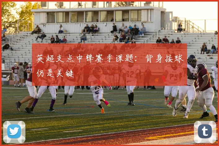 英超支点中锋赛季课题：背身接球仍是关键