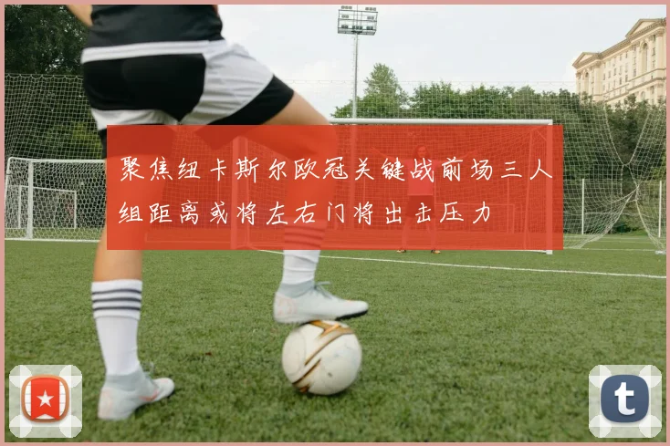 聚焦纽卡斯尔欧冠关键战前场三人组距离或将左右门将出击压力