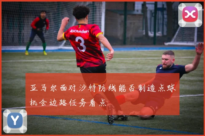 亚马尔面对沙特防线能否制造点球机会边路任务看点