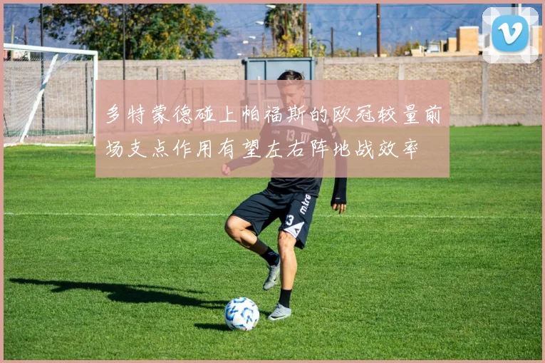 多特蒙德碰上帕福斯的欧冠较量前场支点作用有望左右阵地战效率
