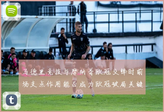 马德里竞技与摩纳哥欧冠交锋时前场支点作用能否成为欧冠破局关键