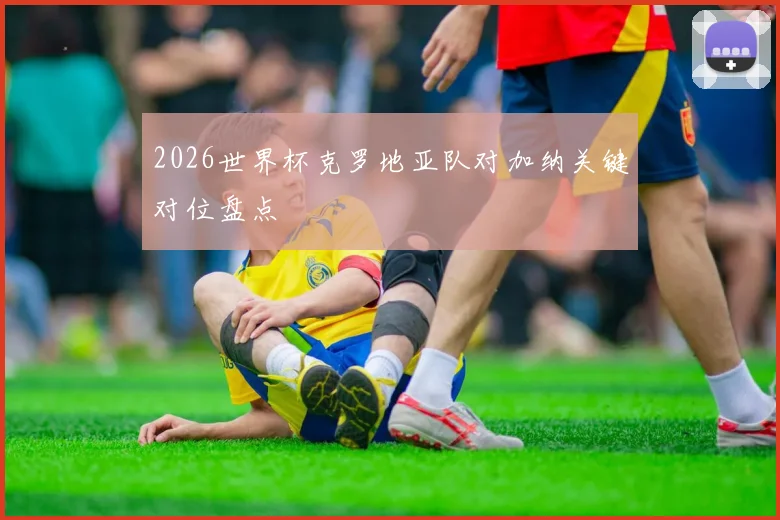 2026世界杯克罗地亚队对加纳关键对位盘点